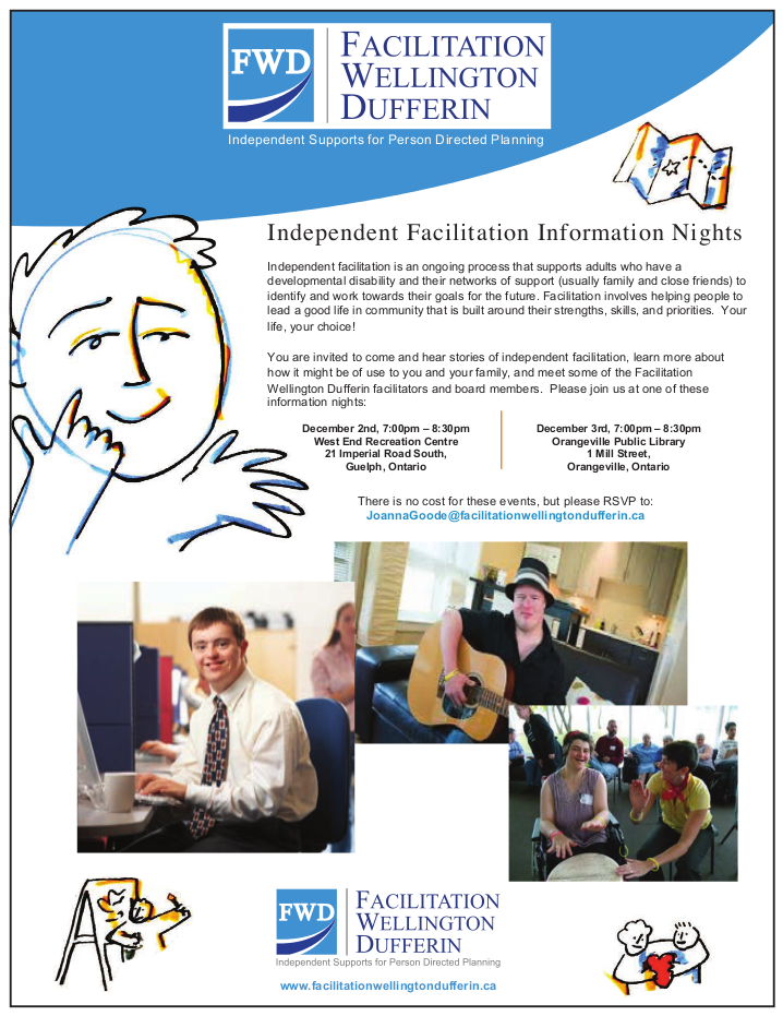 Independent facilitation is an ongoing process that supports adults who have a developmental disability and their networks of support (usually family and close friends) to identify and work towards their goals for the future. Facilitation involves helping people to lead a good life in community that is built around their strengths, skills, and priorities. Your life, your choice! You are invited to come and hear stories of independent facilitation, learn more about how it might be of use to you and your family, and meet some of the Facilitation Wellington Dufferin facilitators and board members. Please join us at one of these information nights: